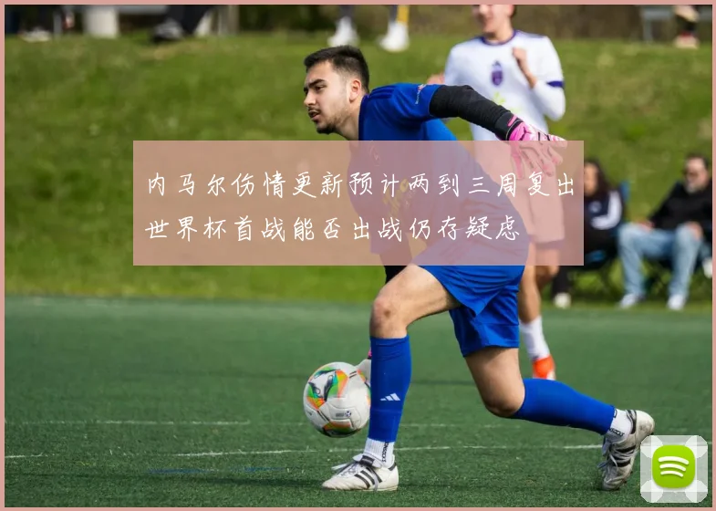 内马尔伤情更新预计两到三周复出世界杯首战能否出战仍存疑虑