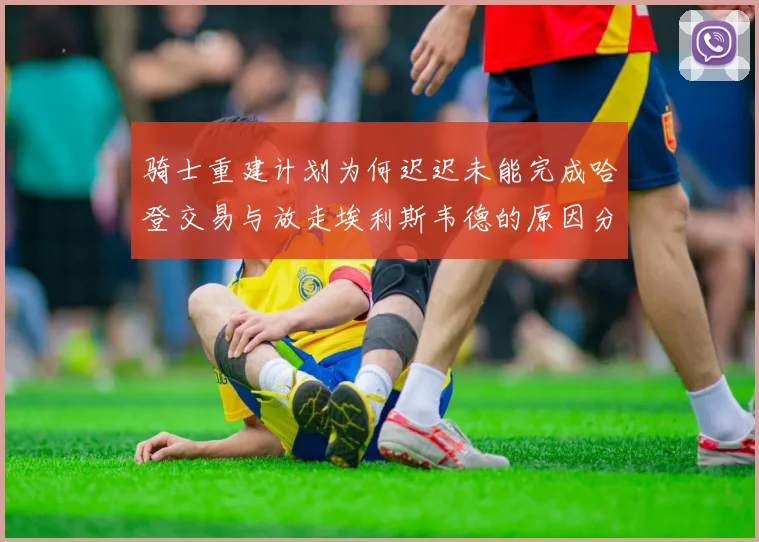 骑士重建计划为何迟迟未能完成哈登交易与放走埃利斯韦德的原因分析