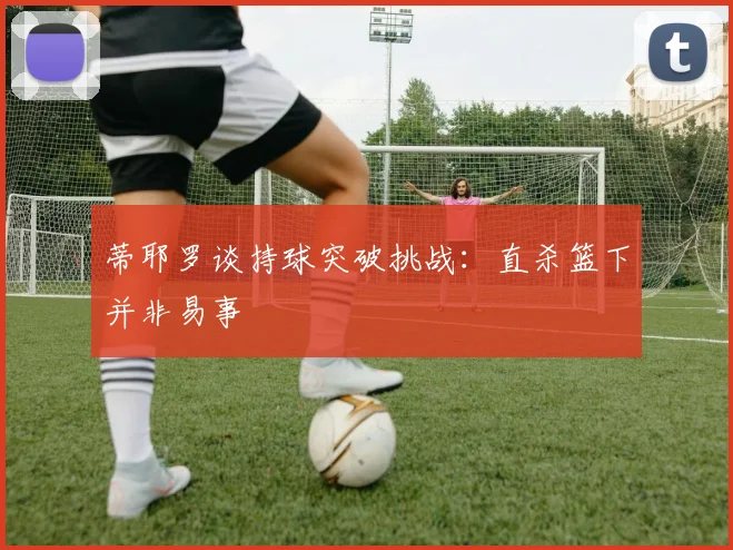 蒂耶罗谈持球突破挑战：直杀篮下并非易事