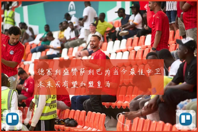 德塞利盛赞萨利巴为当今最佳中卫未来或有望加盟皇马