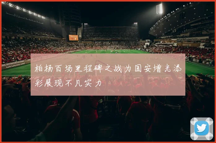 柏杨百场里程碑之战为国安增光添彩展现不凡实力