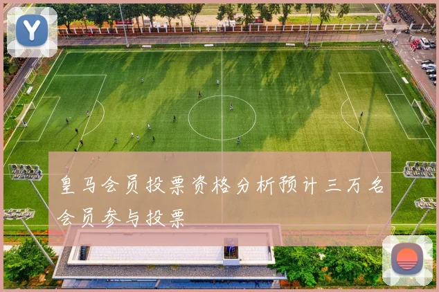 皇马会员投票资格分析预计三万名会员参与投票