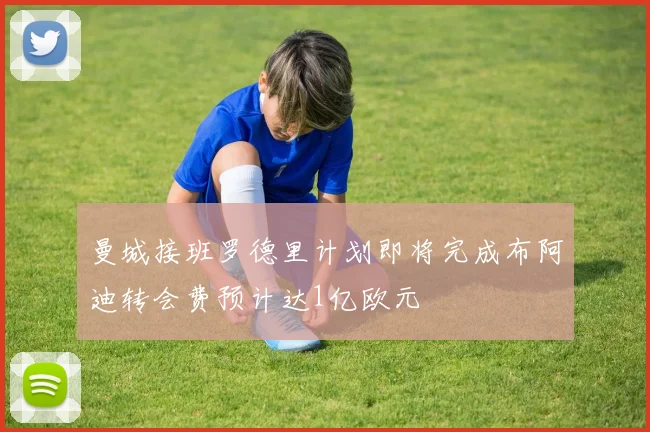曼城接班罗德里计划即将完成布阿迪转会费预计达1亿欧元
