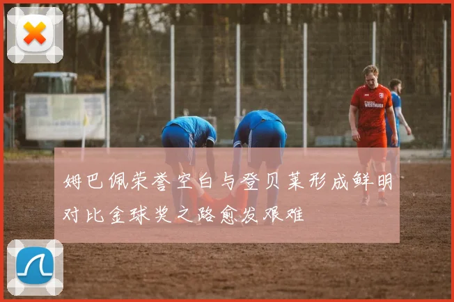 姆巴佩荣誉空白与登贝莱形成鲜明对比金球奖之路愈发艰难