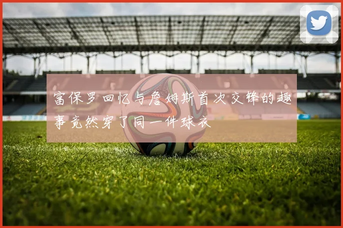 富保罗回忆与詹姆斯首次交锋的趣事竟然穿了同一件球衣