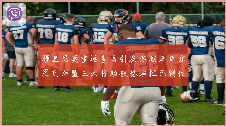 穆里尼奥重返皇马引发热潮库库尔图瓦加盟三大将助教赫迪拉已到位