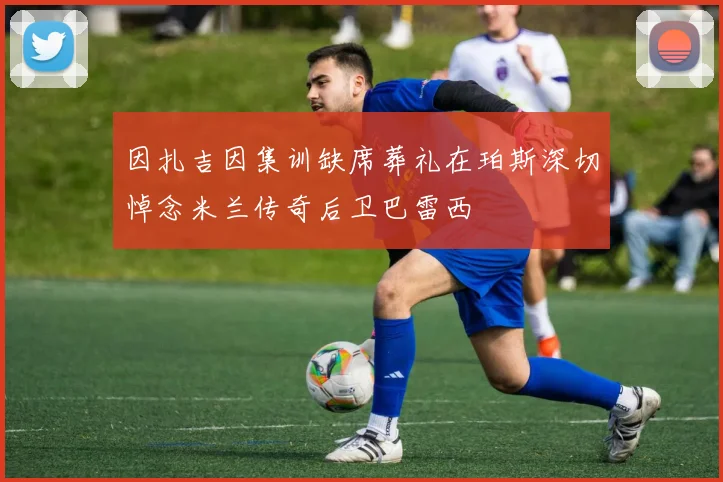 因扎吉因集训缺席葬礼在珀斯深切悼念米兰传奇后卫巴雷西