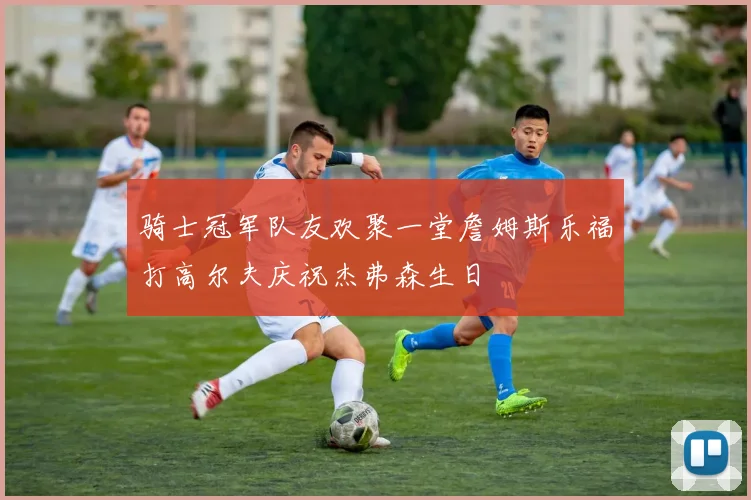 骑士冠军队友欢聚一堂詹姆斯乐福打高尔夫庆祝杰弗森生日