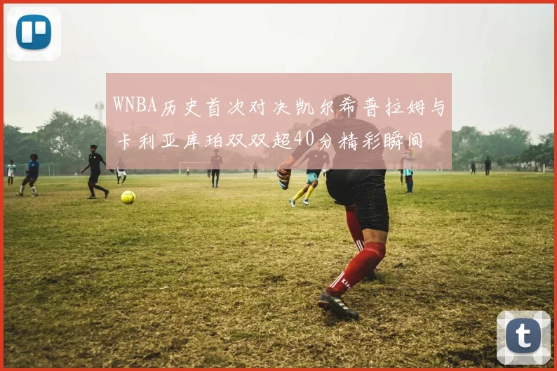WNBA历史首次对决凯尔希普拉姆与卡利亚库珀双双超40分精彩瞬间