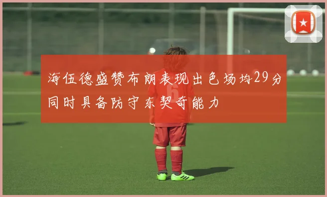 海伍德盛赞布朗表现出色场均29分同时具备防守东契奇能力