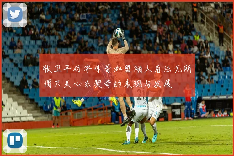 张卫平对字母哥加盟湖人看法无所谓只关心东契奇的表现与发展