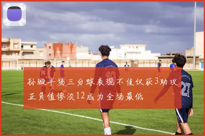孙璇半场三分球表现不佳仅获3助攻正负值惨淡12成为全场最低