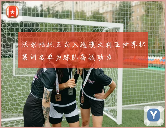 沃尔帕托正式入选澳大利亚世界杯集训名单为球队备战助力