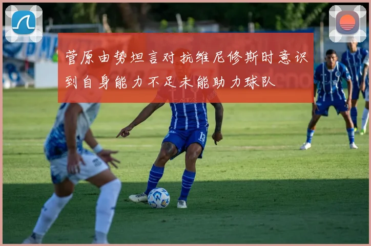菅原由势坦言对抗维尼修斯时意识到自身能力不足未能助力球队