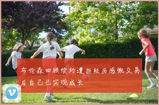布伦森回顾续约遭拒经历感慨交易后自己已实现成长