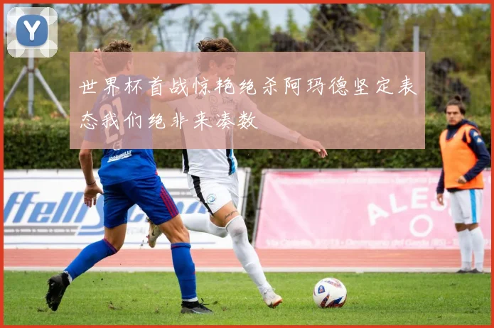 世界杯首战惊艳绝杀阿玛德坚定表态我们绝非来凑数
