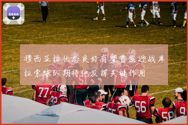 穆西亚拉状态良好有望首发迎战库拉索球队期待他发挥关键作用