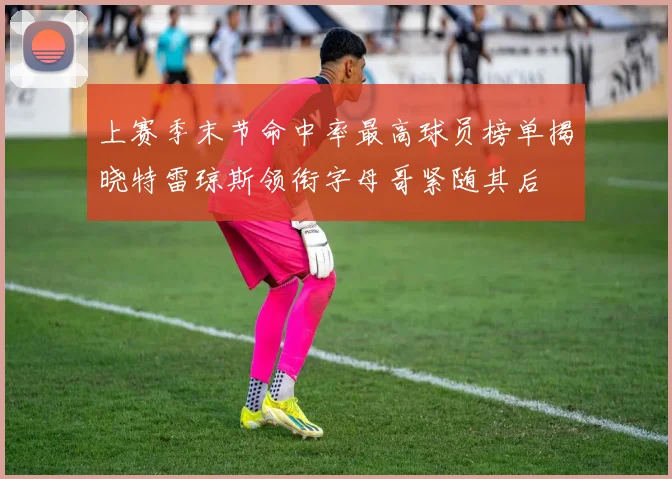 上赛季末节命中率最高球员榜单揭晓特雷琼斯领衔字母哥紧随其后