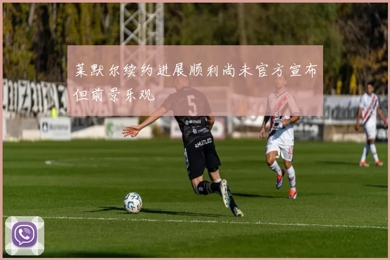 莱默尔续约进展顺利尚未官方宣布但前景乐观