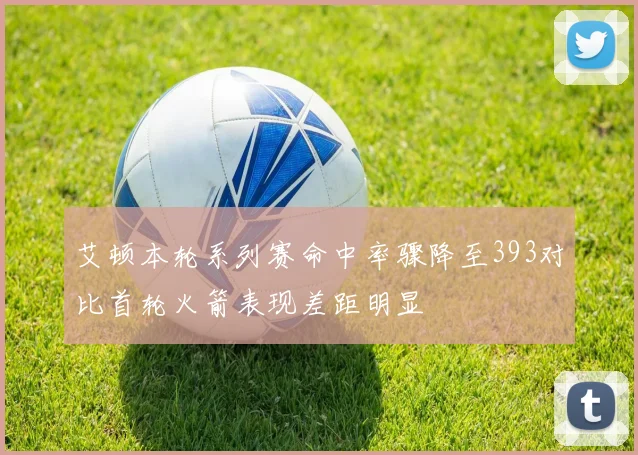 艾顿本轮系列赛命中率骤降至393对比首轮火箭表现差距明显