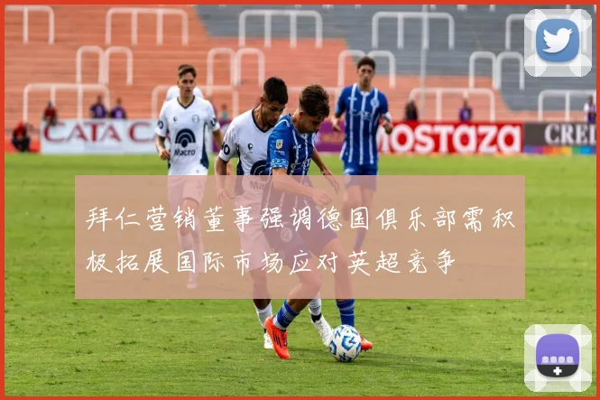 拜仁营销董事强调德国俱乐部需积极拓展国际市场应对英超竞争