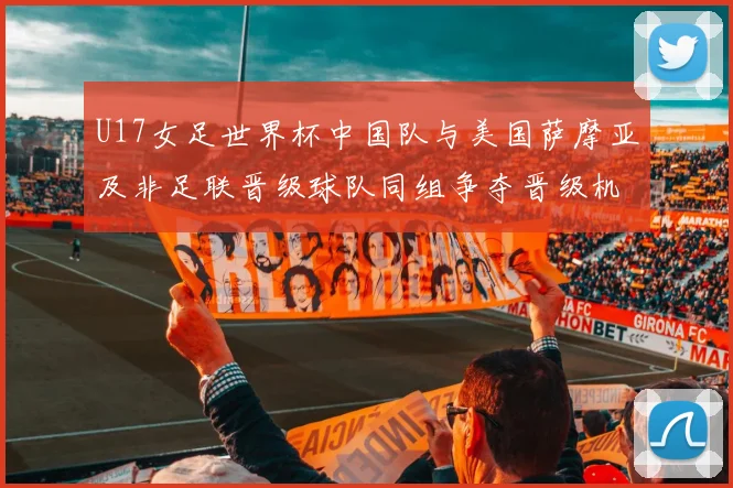 U17女足世界杯中国队与美国萨摩亚及非足联晋级球队同组争夺晋级机会