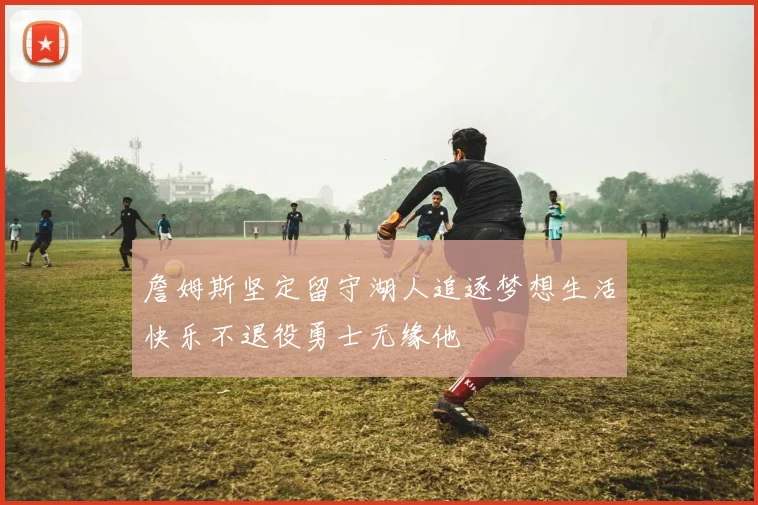 詹姆斯坚定留守湖人追逐梦想生活快乐不退役勇士无缘他